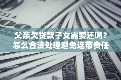 武汉父亲欠贷款子女需要还吗？怎么合法处理避免连带责任？