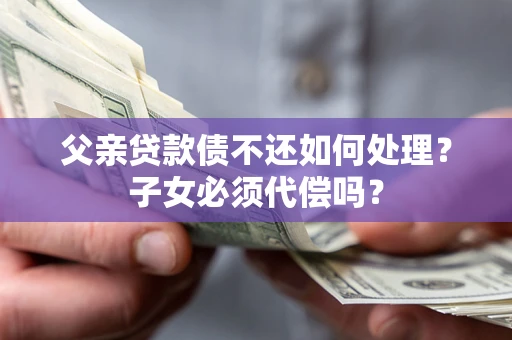 武汉父亲贷款债不还如何处理？子女必须代偿吗？