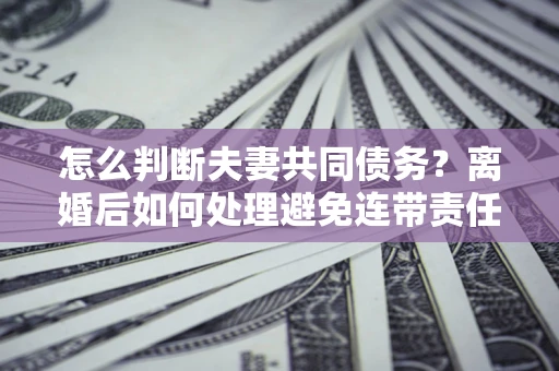 武汉怎么判断夫妻共同债务？离婚后如何处理避免连带责任？
